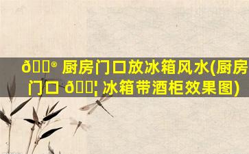 💮 厨房门口放冰箱风水(厨房门口 🐦 冰箱带酒柜效果图)